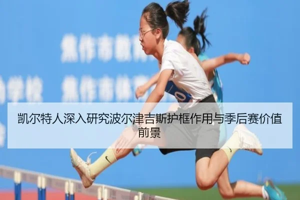 凯尔特人深入研究波尔津吉斯护框作用与季后赛价值前景