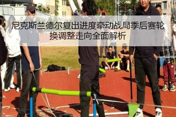 尼克斯兰德尔复出进度牵动战局季后赛轮换调整走向全面解析